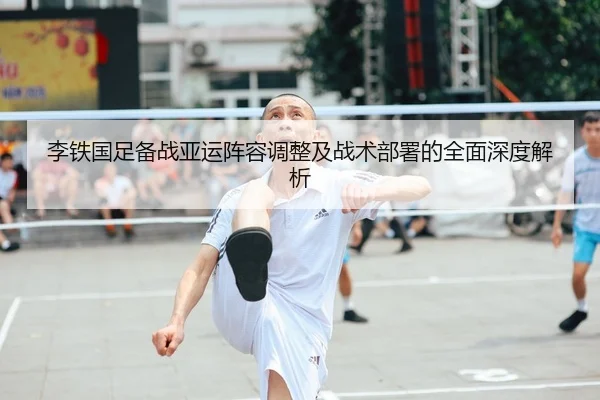 李铁国足备战亚运阵容调整及战术部署的全面深度解析 | BOYE SPORTS
